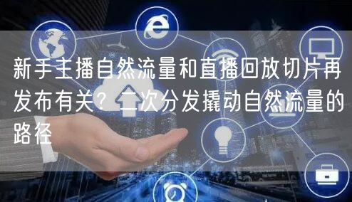新手主播自然流量和直播回放切片再发布有关?二次分发撬动自然流量的路径