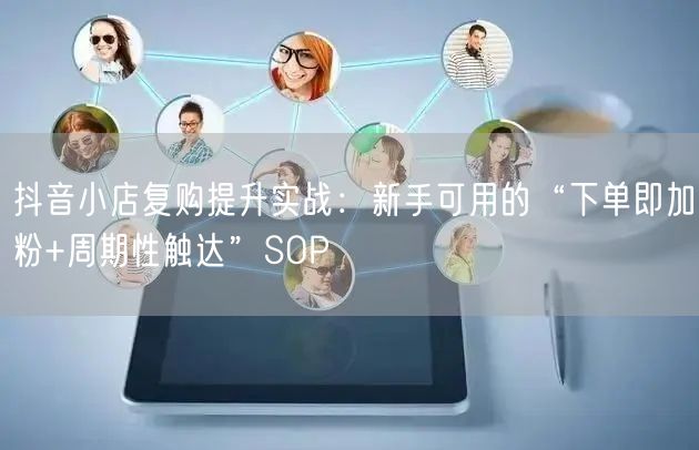 抖音小店复购提升实战:新手可用的“下单即加粉+周期性触达”SOP