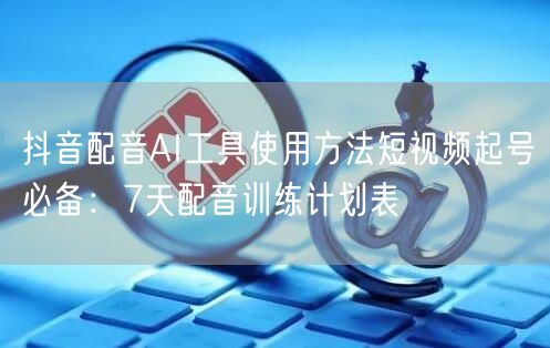 抖音配音AI工具使用方法短视频起号必备:7天配音训练计划表