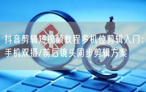 抖音剪辑短视频教程多机位剪辑入门:手机双摄/前后镜头同步剪辑方案