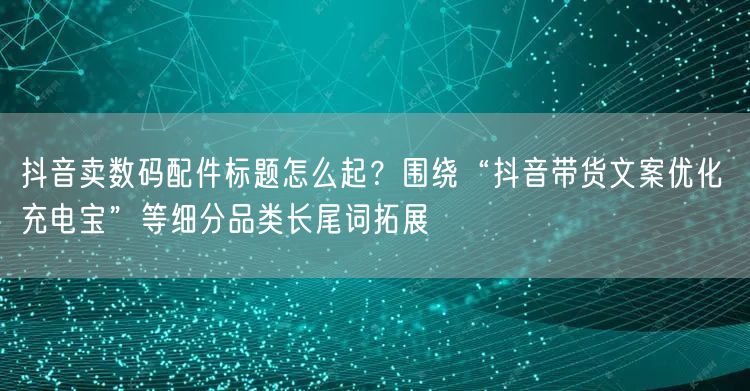 抖音卖数码配件标题怎么起?围绕“抖音带货文案优化 充电宝”等细分品类长尾词拓展