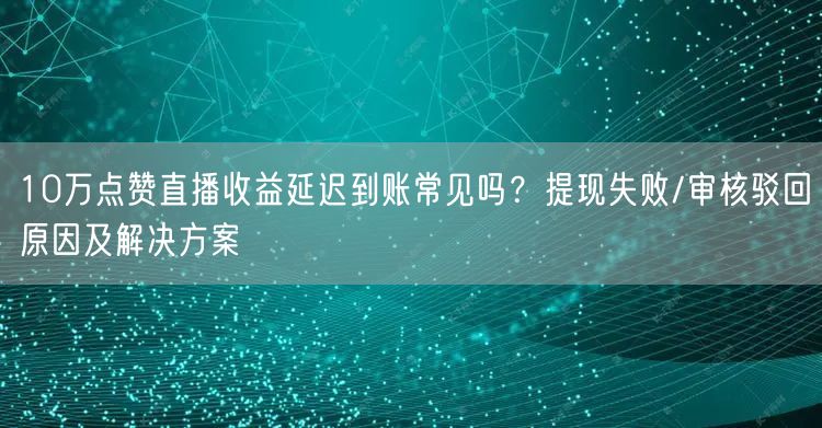 10万点赞直播收益延迟到账常见吗?提现失败/审核驳回原因及解决方案