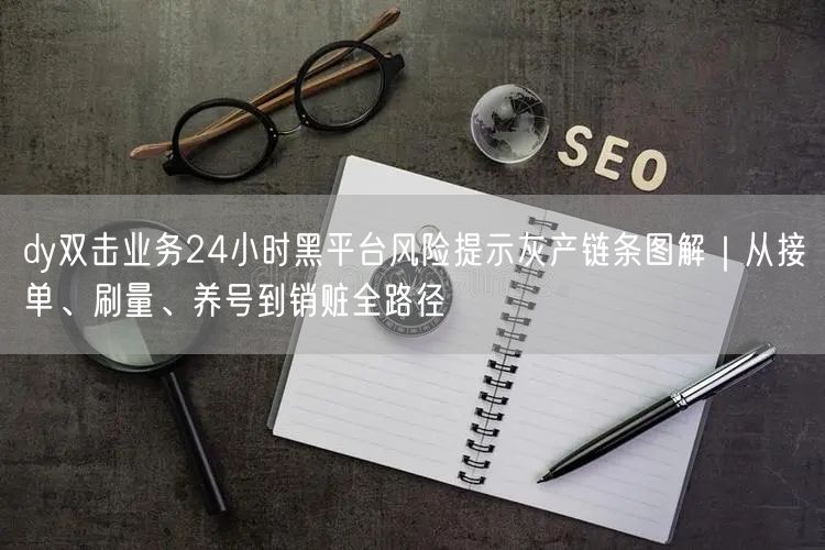 dy双击业务24小时黑平台风险提示灰产链条图解|从接单、刷量、养号到销赃全路径