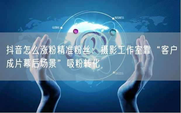 抖音怎么涨粉精准粉丝:摄影工作室靠“客户成片幕后场景”吸粉转化