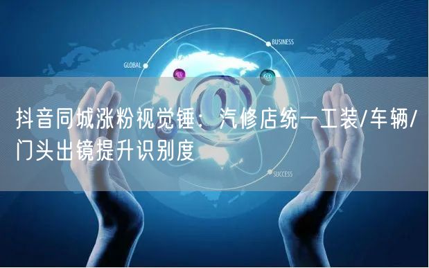 抖音同城涨粉视觉锤:汽修店统一工装/车辆/门头出镜提升识别度