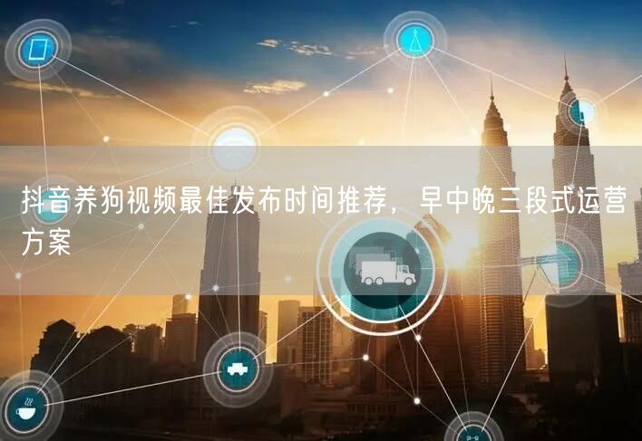 抖音养狗视频最佳发布时间推荐,早中晚三段式运营方案