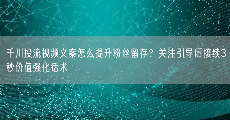 千川投流视频文案怎么提升粉丝留存?关注引导后接续3秒价值强化话术