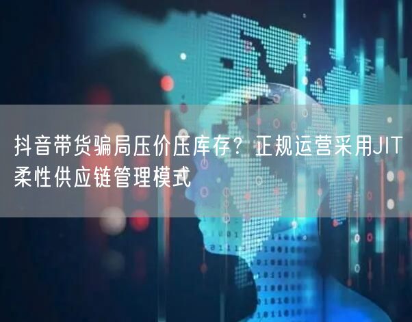 抖音带货骗局压价压库存?正规运营采用JIT柔性供应链管理模式
