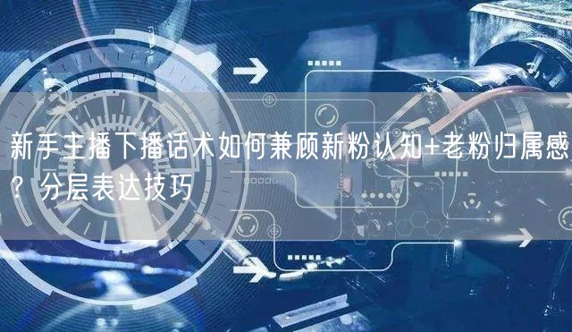 新手主播下播话术如何兼顾新粉认知+老粉归属感?分层表达技巧