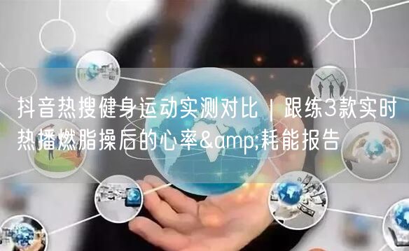 抖音热搜健身运动实测对比|跟练3款实时热播燃脂操后的心率&耗能报告