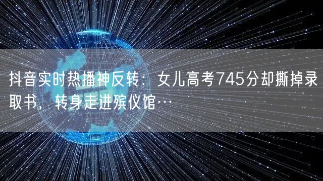 抖音实时热播神反转:女儿高考745分却撕掉录取书,转身走进殡仪馆…