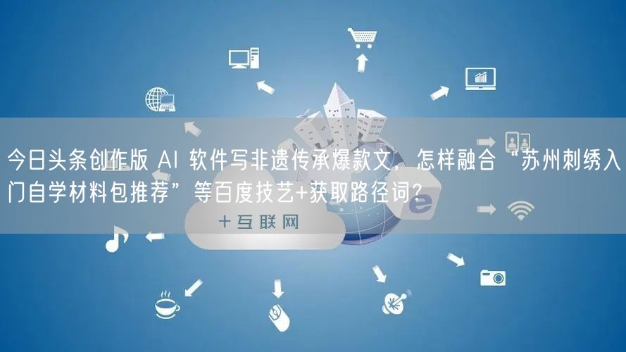今日头条创作版 AI 软件写非遗传承爆款文,怎样融合“苏州刺绣入门自学材料包推荐