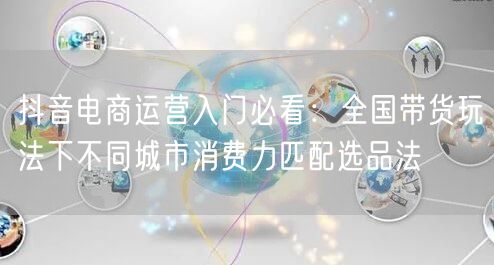 抖音电商运营入门必看:全国带货玩法下不同城市消费力匹配选品法