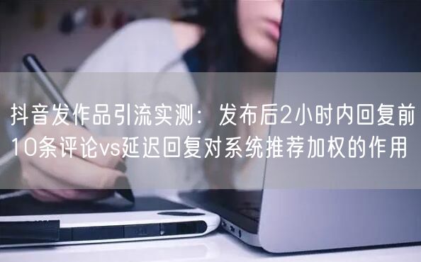 抖音发作品引流实测:发布后2小时内回复前10条评论vs延迟回复对系统推荐加权的作