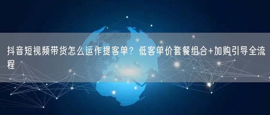 抖音短视频带货怎么运作提客单?低客单价套餐组合+加购引导全流程