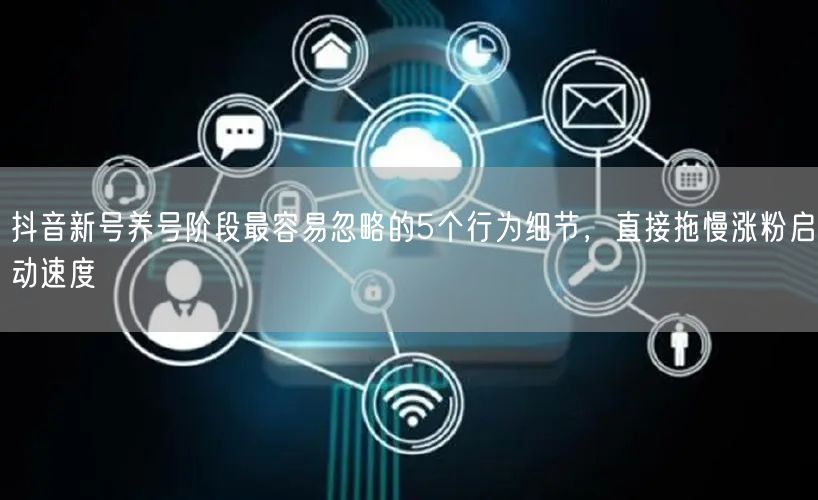 抖音新号养号阶段最容易忽略的5个行为细节,直接拖慢涨粉启动速度