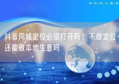抖音同城定位必须打开吗?不做定位还能做本地生意吗