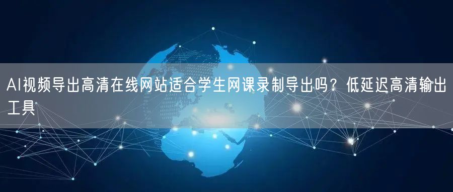 AI视频导出高清在线网站适合学生网课录制导出吗？低延迟高清输出工具