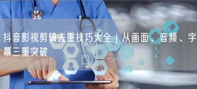 抖音影视剪辑去重技巧大全|从画面、音频、字幕三重突破