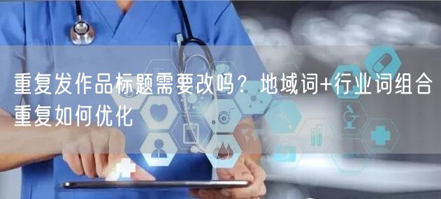 重复发作品标题需要改吗?地域词+行业词组合重复如何优化