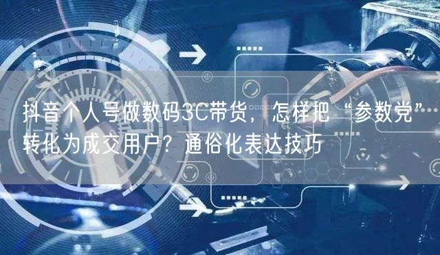 抖音个人号做数码3C带货,怎样把“参数党”转化为成交用户?通俗化表达技巧