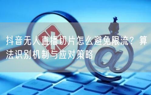 抖音无人直播切片怎么避免限流?算法识别机制与应对策略