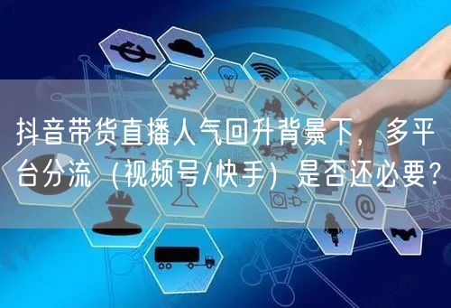 抖音带货直播人气回升背景下,多平台分流(视频号/快手)是否还必要?