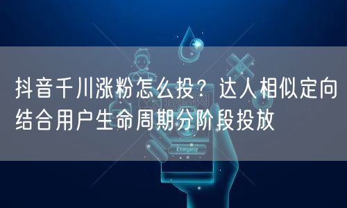 抖音千川涨粉怎么投?达人相似定向结合用户生命周期分阶段投放