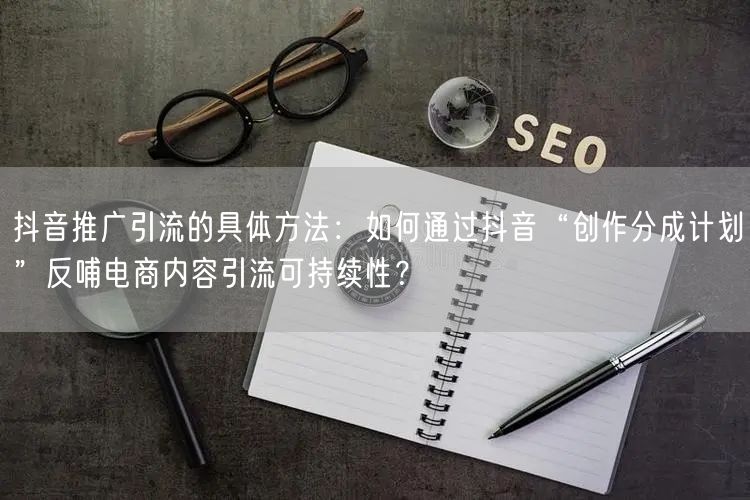 抖音推广引流的具体方法：如何通过抖音“创作分成计划”反哺电商内容引流可持续性？