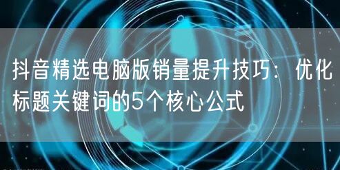 抖音精选电脑版销量提升技巧：优化标题关键词的5个核心公式