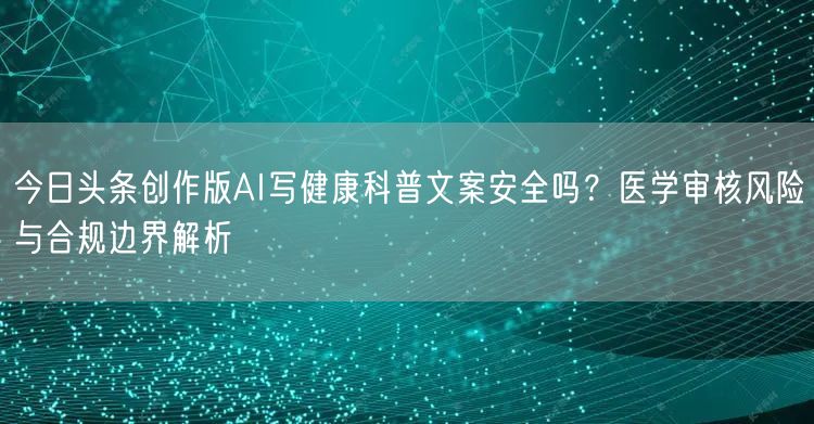 今日头条创作版AI写健康科普文案安全吗?医学审核风险与合规边界解析