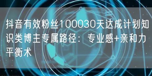 抖音有效粉丝100030天达成计划知识类博主专属路径：专业感+亲和力平衡术