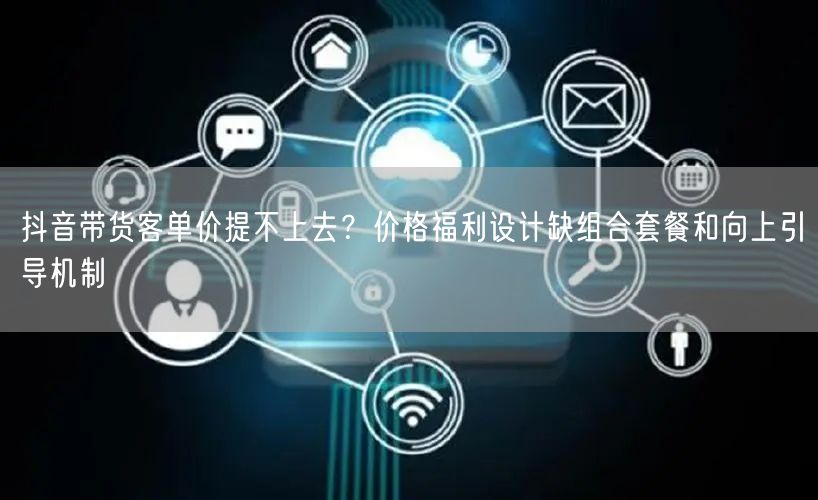 抖音带货客单价提不上去?价格福利设计缺组合套餐和向上引导机制