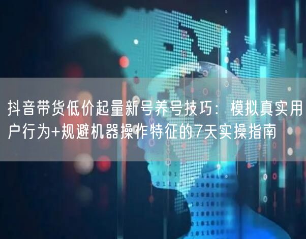 抖音带货低价起量新号养号技巧:模拟真实用户行为+规避机器操作特征的7天实操指南