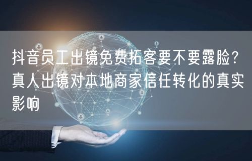抖音员工出镜免费拓客要不要露脸？真人出镜对本地商家信任转化的真实影响