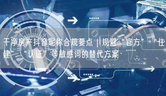 干净房产抖音昵称合规要点|规避“官方”“住建”“认证”等敏感词的替代方案