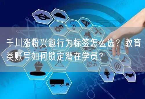 千川涨粉兴趣行为标签怎么选?教育类账号如何锁定潜在学员?