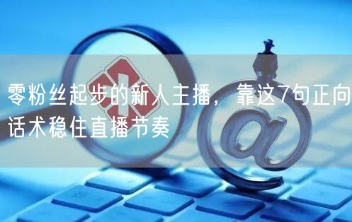 零粉丝起步的新人主播,靠这7句正向话术稳住直播节奏