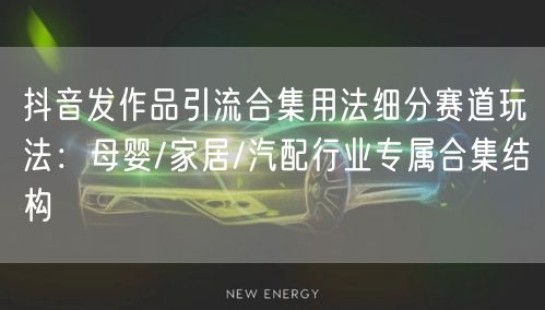 抖音发作品引流合集用法细分赛道玩法:母婴/家居/汽配行业专属合集结构