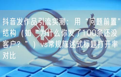 抖音发作品引流实测:用“问题前置”结构(如“为什么你发了100条还没客户?”)v