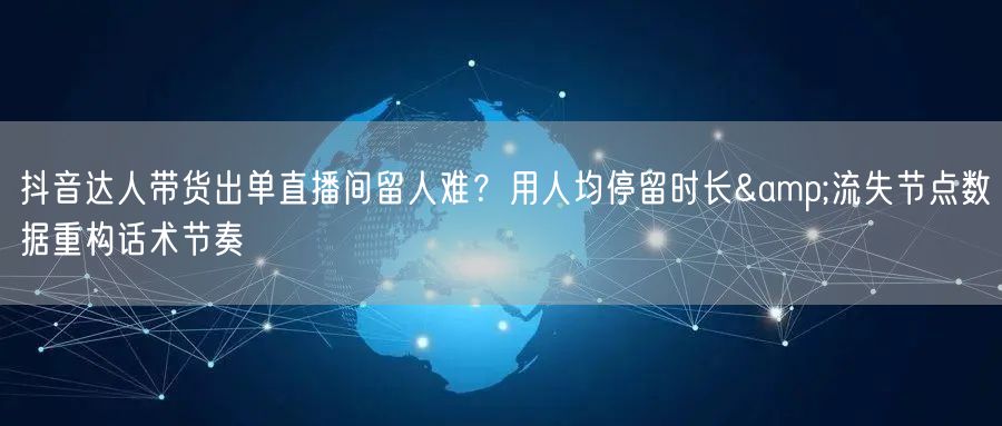 抖音达人带货出单直播间留人难?用人均停留时长&流失节点数据重构话术节奏