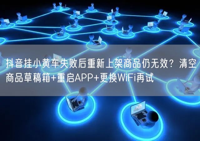 抖音挂小黄车失败后重新上架商品仍无效?清空商品草稿箱+重启APP+更换WiFi再