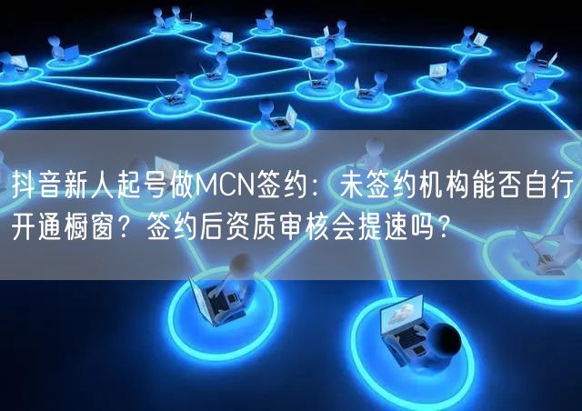 抖音新人起号做MCN签约:未签约机构能否自行开通橱窗?签约后资质审核会提速吗?