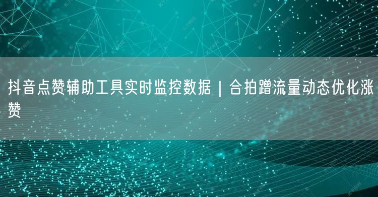 抖音点赞辅助工具实时监控数据|合拍蹭流量动态优化涨赞