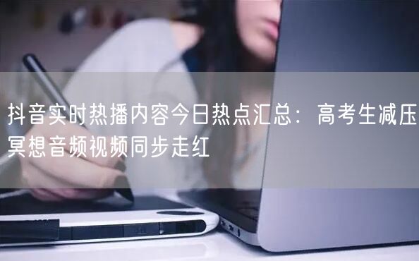 抖音实时热播内容今日热点汇总:高考生减压冥想音频视频同步走红