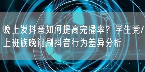 晚上发抖音如何提高完播率？学生党/上班族晚间刷抖音行为差异分析