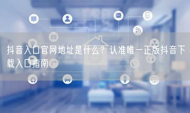 抖音入口官网地址是什么?认准唯一正版抖音下载入口指南