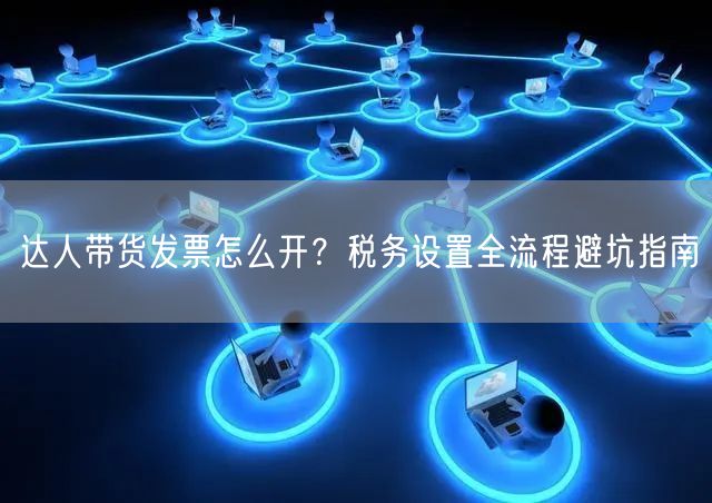 达人带货发票怎么开?税务设置全流程避坑指南