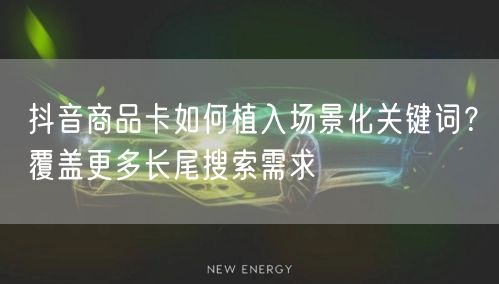 抖音商品卡如何植入场景化关键词?覆盖更多长尾搜索需求