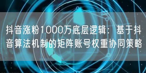 抖音涨粉1000万底层逻辑:基于抖音算法机制的矩阵账号权重协同策略